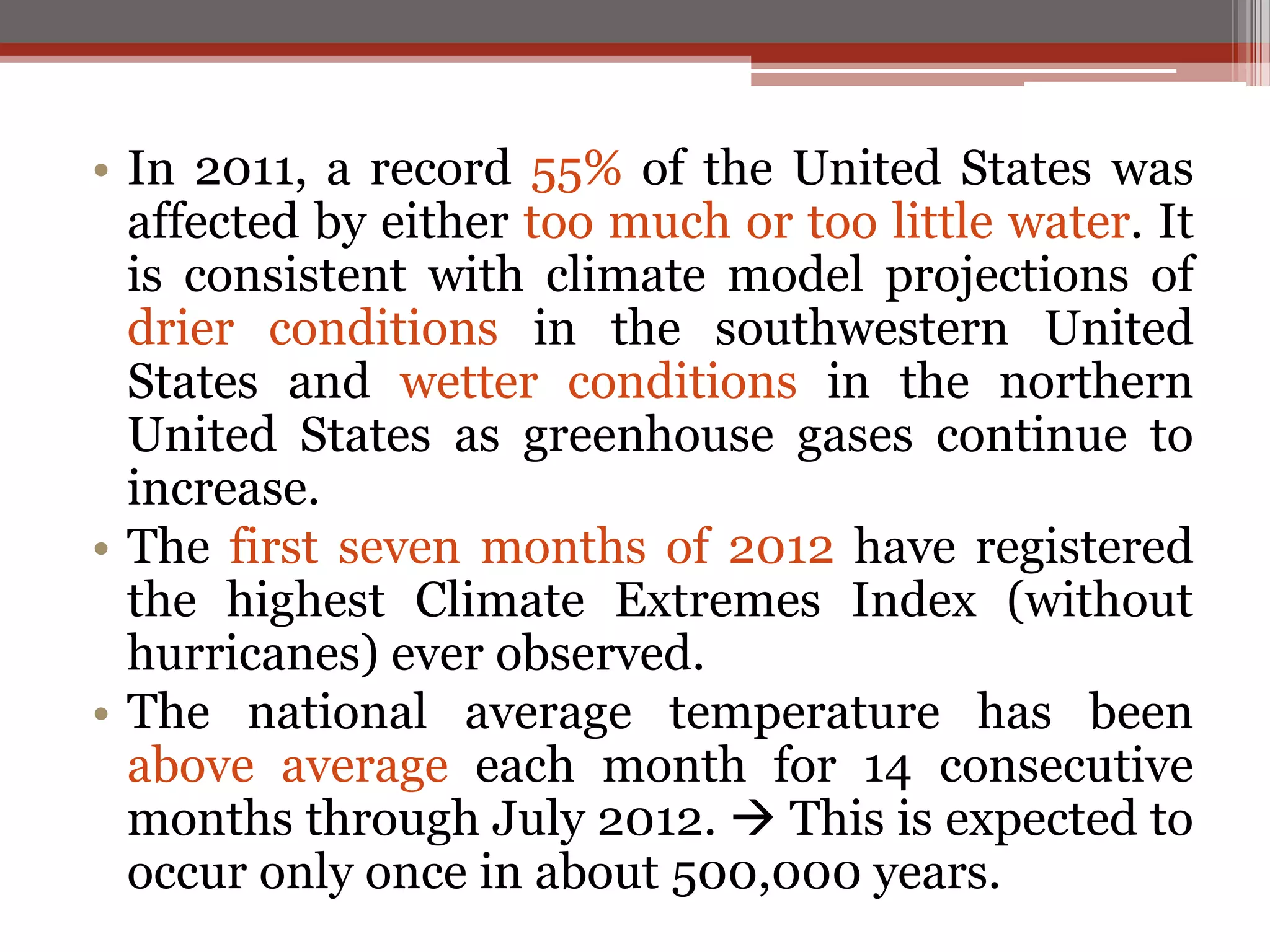 • In 2011, a record 55% of the United States was
affected by either too much or too little water. It
is consistent with climate model projections of
drier conditions in the southwestern United
States and wetter conditions in the northern
United States as greenhouse gases continue to
increase.
• The first seven months of 2012 have registered
the highest Climate Extremes Index (without
hurricanes) ever observed.
• The national average temperature has been
above average each month for 14 consecutive
months through July 2012.  This is expected to
occur only once in about 500,000 years.
 