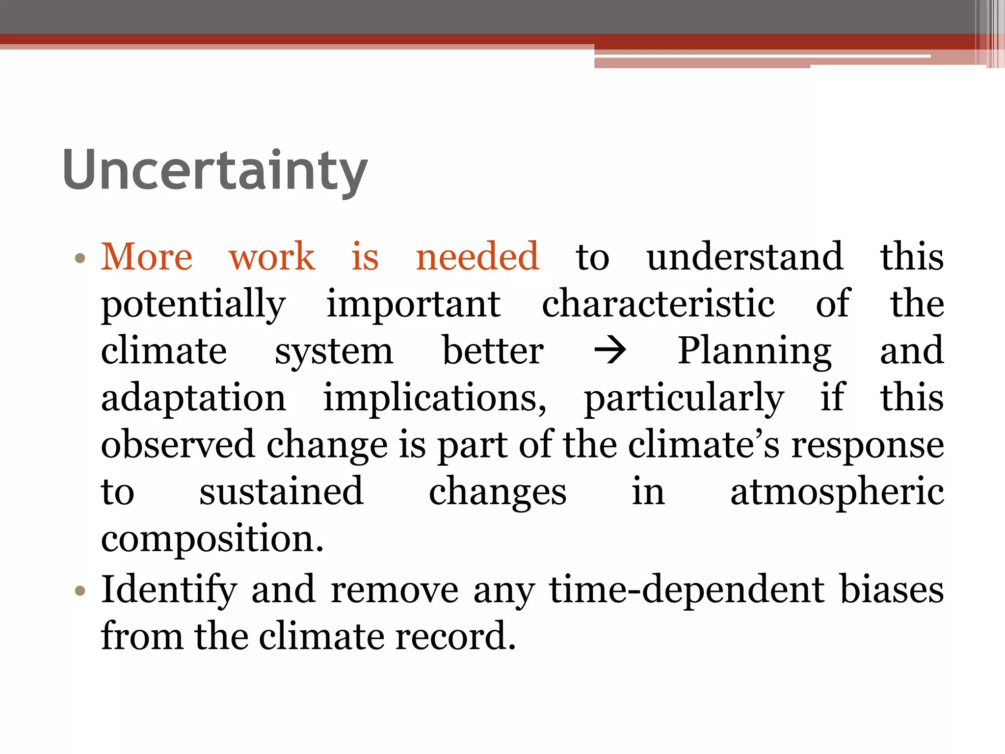 Uncertainty
• More work is needed to understand this
potentially important characteristic of the
climate system better  Planning and
adaptation implications, particularly if this
observed change is part of the climate’s response
to sustained changes in atmospheric
composition.
• Identify and remove any time-dependent biases
from the climate record.
 