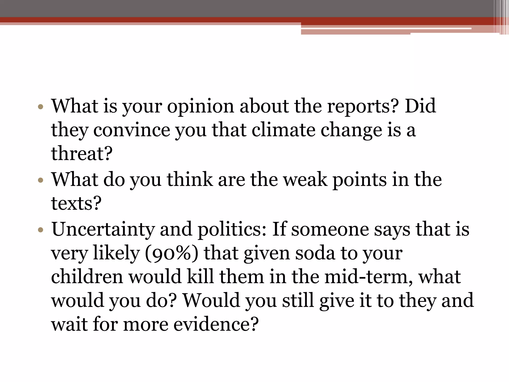 • What is your opinion about the reports? Did
they convince you that climate change is a
threat?
• What do you think are the weak points in the
texts?
• Uncertainty and politics: If someone says that is
very likely (90%) that given soda to your
children would kill them in the mid-term, what
would you do? Would you still give it to they and
wait for more evidence?
 