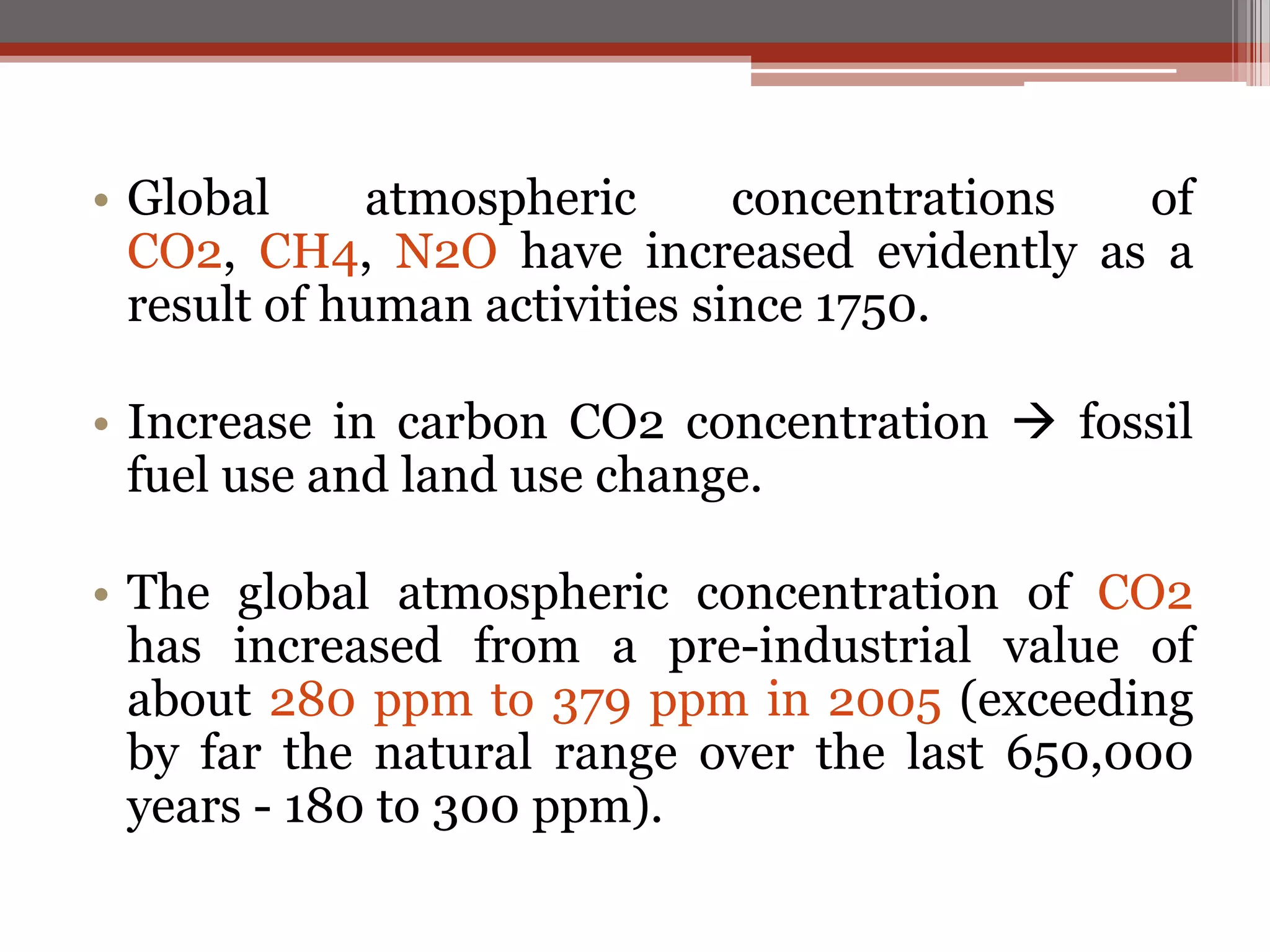 • Global atmospheric concentrations of
CO2, CH4, N2O have increased evidently as a
result of human activities since 1750.
• Increase in carbon CO2 concentration  fossil
fuel use and land use change.
• The global atmospheric concentration of CO2
has increased from a pre-industrial value of
about 280 ppm to 379 ppm in 2005 (exceeding
by far the natural range over the last 650,000
years - 180 to 300 ppm).
 