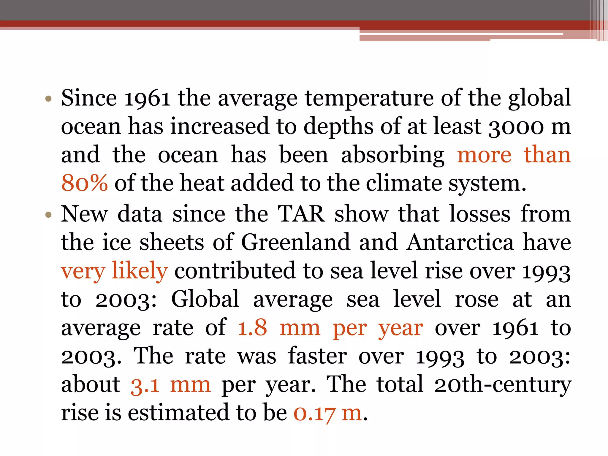 • Since 1961 the average temperature of the global
ocean has increased to depths of at least 3000 m
and the ocean has been absorbing more than
80% of the heat added to the climate system.
• New data since the TAR show that losses from
the ice sheets of Greenland and Antarctica have
very likely contributed to sea level rise over 1993
to 2003: Global average sea level rose at an
average rate of 1.8 mm per year over 1961 to
2003. The rate was faster over 1993 to 2003:
about 3.1 mm per year. The total 20th-century
rise is estimated to be 0.17 m.
 