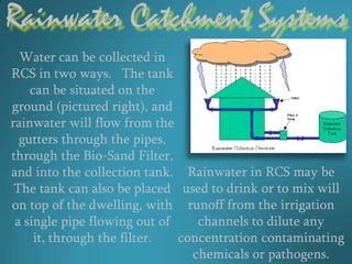 Rainwater Catchment Systems
  Water can be collected in
RCS in two ways. The tank
    can be situated on the
ground (pictured right), and
rainwater will flow from the
  gutters through the pipes,
through the Bio-Sand Filter,
and into the collection tank. Rainwater in RCS may be
 The tank can also be placed used to drink or to mix will
on top of the dwelling, with runoff from the irrigation
 a single pipe flowing out of    channels to dilute any
     it, through the filter.  concentration contaminating
                                chemicals or pathogens.
 