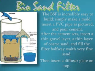 Bio Sand Filter
      The BSF is incredibly easy to
       build: simply make a mold,
     insert a PVC pipe as pictured,
             and pour cement.
     After the cement sets, insert a
     thin gravel layer, a thin layer
       of coarse sand, and fill the
     filter halfway waith very fine
                  sand.
     Then insert a diffuser plate on
                  top.
 