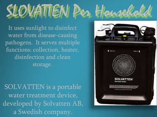 SLOVATTEN Per Household
 It uses sunlight to disinfect
 water from disease-causing
pathogens. It serves multiple
functions: collection, heater,
    disinfection and clean
           storage.


SOLVATTEN is a portable
  water treatment device,
developed by Solvatten AB,
   a Swedish company.
 