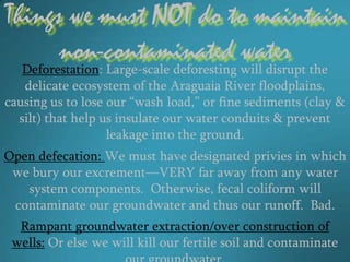 Things we must NOT do to maintain
      non-contaminated water
   Deforestation: Large-scale deforesting will disrupt the
   delicate ecosystem of the Araguaia River floodplains,
causing us to lose our “wash load,” or fine sediments (clay &
  silt) that help us insulate our water conduits & prevent
                   leakage into the ground.
Open defecation: We must have designated privies in which
 we bury our excrement—VERY far away from any water
   system components. Otherwise, fecal coliform will
 contaminate our groundwater and thus our runoff. Bad.
  Rampant groundwater extraction/over construction of
 wells: Or else we will kill our fertile soil and contaminate
 