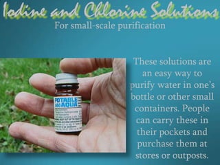 Iodine and Chlorine Solutions
       For small-scale purification


                          These solutions are
                            an easy way to
                         purify water in one’s
                         bottle or other small
                          containers. People
                          can carry these in
                           their pockets and
                           purchase them at
                          stores or outposts.
 