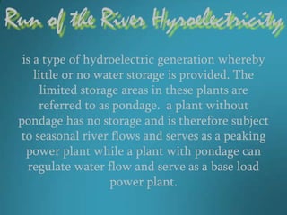 Run of the River Hyroelectricity
  is a type of hydroelectric generation whereby
     little or no water storage is provided. The
       limited storage areas in these plants are
      referred to as pondage. a plant without
 pondage has no storage and is therefore subject
  to seasonal river flows and serves as a peaking
   power plant while a plant with pondage can
   regulate water flow and serve as a base load
                     power plant.
 