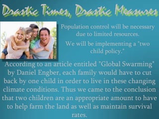 Drastic Times, Drastic Measures
                    Population control will be necessary
                         due to limited resources.
                     We will be implementing a "two
                              child policy."

 According to an article entitled "Global Swarming"
  by Daniel Engber, each family would have to cut
 back by one child in order to live in these changing
climate conditions. Thus we came to the conclusion
that two children are an appropriate amount to have
  to help farm the land as well as maintain survival
                        rates.
 