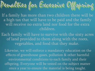 Penalties for Excessive Offspring
If a family has more than two children there will be
 a high tax that will have to be paid and the family
   will receive no extra land nor food for the extra
                       children.
Each family will have to survive with the sixty acres
    of land provided to them along with the roots,
         vegetables, and food that they make.
 Likewise, we will enforce a mandatory education on the
  effects of greenhouse gases, pollution & other harmful
    environmental conditions to each family and their
 offspring. Everyone will be tested on the subject matter
    once a year to ensure the material is being taught.
 