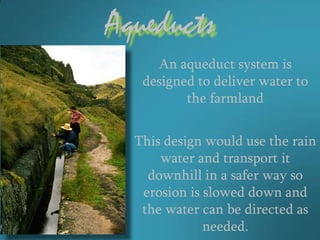 Aqueducts
     An aqueduct system is
   designed to deliver water to
          the farmland


  This design would use the rain
      water and transport it
    downhill in a safer way so
   erosion is slowed down and
   the water can be directed as
              needed.
 