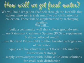 How will we get fresh water?
We will build irrigation channels through the foothills that
  siphon rainwater & melt runoff to our civilization for
  collection. These will be supplemented by recharging
                          aquifers.
                         We will…
   …build a community well that collects groundwater.
… use Rainwater Catchment Systems (RCS) to supplement
                 & dilute collected runoff.
…use Bio-Sand Filters (BSF) to filter harmful pathogens out
                        of our water.
  …equip each household with a SOLVATTEN unit for
                   disinfection & storage.
…supply stores/outposts with Iodine & Chlorine solutions
                for small-scale disinfection
 