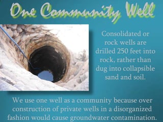 One Community Well
                              Consolidated or
                               rock wells are
                            drilled 250 feet into
                             rock, rather than
                            dug into collapsible
                               sand and soil.


  We use one well as a community because over
  construction of private wells in a disorganized
fashion would cause groundwater contamination.
 