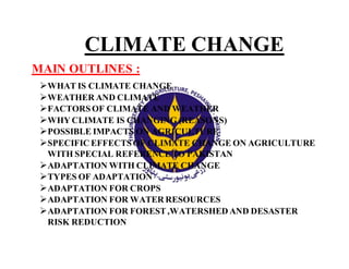 CLIMATE CHANGE
MAIN OUTLINES :
WHAT IS CLIMATE CHANGE
WEATHER AND CLIMATE
FACTORSOF CLIMATE AND WEATHER
WHY CLIMATE IS CHANGING (REASONS)
POSSIBLE IMPACTS ON AGRICULTURE
SPECIFIC EFFECTSOF CLIMATE CHANGE ON AGRICULTURE
WITH SPECIAL REFERENCETO PAKISTAN
ADAPTATION WITH CLIMATE CHANGE
TYPES OF ADAPTATION
ADAPTATION FOR CROPS
ADAPTATION FOR WATER RESOURCES
ADAPTATION FOR FOREST,WATERSHED AND DESASTER
RISK REDUCTION
 