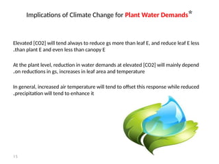 15
*
Implications of Climate Change for Plant Water Demands
Elevated [CO2] will tend always to reduce gs more than leaf E, and reduce leaf E less
than plant E and even less than canopy E
.
At the plant level, reduction in water demands at elevated [CO2] will mainly depend
on reductions in gs, increases in leaf area and temperature
.
In general, increased air temperature will tend to offset this response while reduced
precipitation will tend to enhance it
.
 