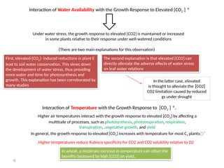 6
*
Interaction of Water Availability with the Growth Response to Elevated [CO2 ]
Under water stress, the growth response to elevated [CO2] is maintained or increased
in some plants relative to their response under well-watered conditions
(
There are two main explanations for this observation
)
First, elevated-[CO2]- induced reductions in plant E
lead to soil water conservation. This slows down
the development of water stress, thus providing
more water and time for photosynthesis and
growth. This explanation has been corroborated by
many studies
The second explanation is that elevated [CO2] can
directly alleviate the adverse effects of water stress
on leaf water relations
In the latter case, elevated
[
CO2
]
is thought to alleviate the
CO2 limitation caused by reduced
gs under drought
.
*
Interaction of Temperature with the Growth Response to [CO2 ]
َ
In general, the growth response to elevated [CO2] increases with temperature for most C3 plants
Higher temperatures reduce Rubisco specificity for CO2 and CO2 solubility relative to O2
.
Higher air temperatures interact with the growth response to elevated [CO2] by affecting a
multitude of processes, such as photosynthesis, photorespiration, respiration,
transpiration, .vegetative growth, and yield
In wheat, a moderate increase in temperature can offset the
.
benefits bestowed by high [CO2] on yield
 