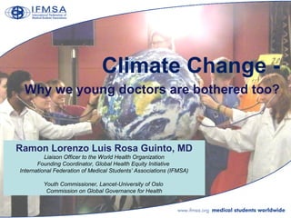 Climate Change -
 Why we young doctors are bothered too?



Ramon Lorenzo Luis Rosa Guinto, MD
          Liaison Officer to the World Health Organization
       Founding Coordinator, Global Health Equity Initiative
International Federation of Medical Students’ Associations (IFMSA)

         Youth Commissioner, Lancet-University of Oslo
          Commission on Global Governance for Health
 