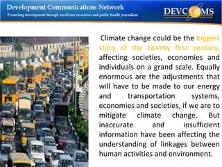 Climate change could be the  biggest story of the twenty first century,  affecting   societies, economies and individuals on a grand scale. Equally enormous are the adjustments that will have to be made to our energy and transportation systems, economies and societies, if we are to mitigate climate change. But inaccurate and insufficient information have been affecting the understanding of linkages between human activities and environment.  