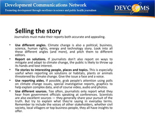 Selling the story Journalists must make their reports both accurate and appealing.  Use different angles.  Climate change is also a political, business, science, human rights, energy and technology story. Look into all these different angles (and more), and pitch them to different editors.  Report on solutions.  If journalists don't also report on ways to mitigate and adapt to climate change, the public is likely to throw up its hands and lose interest. Tie stories to interesting people, places and topics.  This is especially useful when reporting on solutions or habitats, plants or animals threatened by climate change. Give the issue a face and a voice. Use reporting aides.  If possible, grab people's attention using polls on climate change issues, special investigative reports, graphics to help explain complex data, and of course video, audio and photos.  Use different sources.  Too often, journalists only report what they hear from government officials speaking at conferences. Scientists are also excellent sources — they generally share your pursuit of the truth. But try to explain what they're saying in everyday terms. Remember to include the voices of other stakeholders, whether civil society, local villagers or top business people, they all have insights to offer.  
