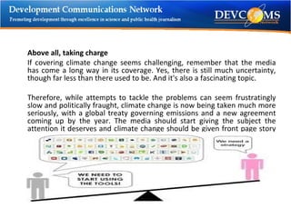 Above all, taking charge If covering climate change seems challenging, remember that the media has come a long way in its coverage. Yes, there is still much uncertainty, though far less than there used to be. And it's also a fascinating topic. Therefore, while attempts to tackle the problems can seem frustratingly slow and politically fraught, climate change is now being taken much more seriously, with a global treaty governing emissions and a new agreement coming up by the year. The media should start giving the subject the attention it deserves and climate change should be given front page story and looks set to stay there for a long time to come. 