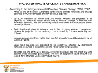 According to the Intergovernmental Panel on Climate Change  WG2, 2007 Africa is one of the most vulnerable continents to climate variability and change because of multiple  stresses and low adaptive capacity; By 2020, between 75 million and 250 million Africans are projected to be exposed to increased water stress due to climate change. If coupled with increased demand, this will adversely  affect livelihoods and exacerbate water-related problems; Agricultural production, including access to food, in many African countries and regions is projected to be severely compromised by climate variability and change; In some African countries, yields from rain-fed agriculture could be  reduced by up to 50% by 2020; Local food supplies are projected to be negatively affected by decreasing fisheries resources in large lakes due to rising water  temperatures; Towards the end of the 21st century, projected sea-level rise will affect low-lying coastal areas with large populations. The cost of adaptation could amount to at least 5-10% of Gross Domestic Product (GDP ). PROJECTED IMPACTS OF CLIMATE CHANGE IN AFRICA 