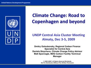 Climate Change: Road to
Copenhagen and beyond
© 2009 UNDP. All Rights Reserved Worldwide.
Not For Distribution Without Prior Written Permission.
Dmitry Goloubovsky, Regional Carbon Finance
Specialist for Central Asia
Daniela Stoycheva, Climate Change Policy Advisor
Matt Spannagle, MDG Carbon Facility Technical
Manager
UNDP Central Asia Cluster Meeting
Almaty, Dec 3-5, 2009
 
