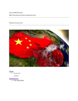 Course BMEGT42V101
BME International Climate Change Role-Play
Allotted Country China
Team:
• Muneeb Ali
ZGOKE2
Submitted to:
➢ Prof. Gyula Zilahy
 
