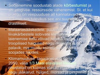 ● Soojenemine soodustab alade kõrbestumist ja
sh. joogivee ressursside vähenemist. St. et kui
praegu on veepuuduse all kannatavaid inimesi
1,3 mld, siis tulevikus see arv suureneb
drastiliselt.
● Malaariasääskedele, puukidele ja
liivakärbestele sobivate kliimatingimustega ala
laienemise tõttu võivad hakata levima sellised
troopilised haigused nagu malaaria ja dengue
palavik, mis muidu esineb ainult Aafrikas jt
soojades riikides.
● Kliimamuutuse tagajärjel võib surra aastaks
2050, välja 1/3 Maal elavatest liikidest. Eriti
ohustatud on külmas elavad imetajad ja linnud,
nagu jääkarud, hülged, morsad ja pingviinid.
 