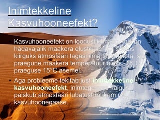 Inimtekkeline
Kasvuhooneefekt?
● Kasvuhooneefekt on looduslik ilming, mis on
hädavajalik maakera elustikule, kui soojus
kiirguks atmosfääri tagasi ilma takistuseta, siis
praegune maakera temperatuur oleks -18°C
praeguse 15°C asemel.
● Aga probleeme tekitab just inimtekkeline
kasvuhooneefekt, inimtegevuse käigus
paiskub atmosfääri lubatust rohkem nn.
kasvuhoonegaase.
 