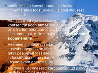 ● Inimtekkeline kasvuhooneefekt hakkas
ilmnema alles tööstusrevolutsiooni algusest
18.sajandil.
● Alates sellest ajast on kasvuhoonegaaside
kontsentratsioon atmosfääris tõusnud üle normi
piiri. St. temperatuuri tõusu Maal –
kliimamuutust, mille tagajärjeks on: globaalne
soojenemine.
● Peamine inimtegevuse tagajärjel tekkiv
kasvuhoonegaas on süsinikdioksiid (CO2) -
tekib peamiselt fossiilsete kütuste põletamisel
ja fossiilkütused on siiani ka kõige enam
kasutatavam energiaallikas.
● Näitena elust enesest: karboniseeritud jookide
 