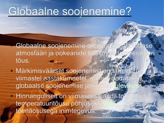 Globaalne soojenemine?
● Globaalne soojenemine on maapinnalähedase
atmosfääri ja ookeanide keskmise temperatuuri
tõus.
● Märkimisväärset soojenemist on täheldatud
viimastel aastakümnetel, samuti oodatakse
globaalse soojenemise jätkumist tulevikus.
● Hinnanguliselt on viimasel sajandil toimunud
temperatuuritõusu põhjuseks 90%
tõenäosusega inimtegevus.
 