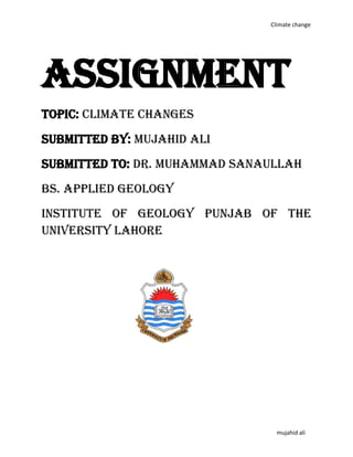 Climate change
mujahid ali
Assignment
Topic: climate changes
Submitted by: mujahid ali
Submitted to: Dr. Muhammad sanaullah
BS. APPLIED GEOLOGY
INSTITUTE OF GEOLOGY PUNJAB of the
UNIVERSITY Lahore
 