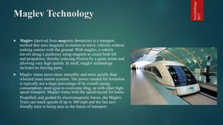 Maglev Technology
 Maglev (derived from magnetic levitation) is a transport
method that uses magnetic levitation to move ...
