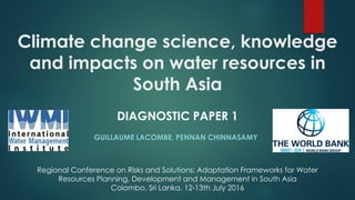 Climate change science, knowledge
and impacts on water resources in
South Asia
GUILLAUME LACOMBE, PENNAN CHINNASAMY
Regional Conference on Risks and Solutions: Adaptation Frameworks for Water
Resources Planning, Development and Management in South Asia
Colombo, Sri Lanka, 12-13th July 2016
DIAGNOSTIC PAPER 1
 