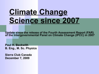 Climate Change Science since 2007 Update since the release of the Fourth Assessment Report (FAR) of the Intergovernmental Panel on Climate Change (IPCC) in 2007 Paul H. Beckwith B. Eng., M. Sc. Physics Sierra Club Canada December 7, 2009 