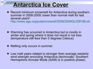 Antarctica Ice Cover Record minimum snowmelt for Antarctica during southern summer in 2008-2009; lower than normal melt for last several years 5   http://www.agu.org/pubs/crossref/2009/2009GL039186.shtml   Warming has occurred in Antarctica but is mostly in winter and spring where it does not result in ice loss (temperature still less than 0 degrees Celsius)  Melting only occurs in summer Low melt years related to stronger than average westerly wind strength encircling Antarctica (technically: Southern Hemisphere Annular Mode (SAM) is in positive phase)  