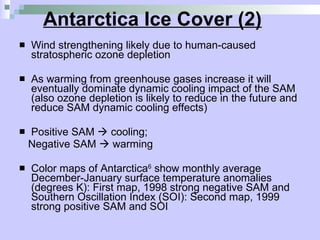 Antarctica Ice Cover (2) Wind strengthening likely due to human-caused stratospheric ozone depletion As warming from greenhouse gases increase it will eventually dominate dynamic cooling impact of the SAM (also ozone depletion is likely to reduce in the future and reduce SAM dynamic cooling effects) Positive SAM    cooling;  Negative SAM    warming Color maps of Antarctica 6  show m onthly average December-January surface temperature anomalies (degrees K): First map, 1998 strong negative SAM and Southern Oscillation Index (SOI): Second map, 1999 strong positive SAM and SOI  