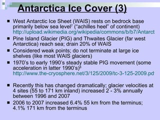 Antarctica Ice Cover (3) West Antarctic Ice Sheet (WAIS) rests on bedrock base primarily below sea level 7  (“achilles heel” of continent)  http://upload.wikimedia.org/wikipedia/commons/b/b7/AntarcticBedrock.jpg Pine Island Glacier (PIG) and Thwaites Glacier (far west Antarctica) reach sea; drain 20% of WAIS  Considered weak points; do not terminate at large ice shelves (like most WAIS glaciers)  1970’s to early 1990’s steady stable PIG movement (some acceleration in latter 1990’s) 8   http://www.the-cryosphere.net/3/125/2009/tc-3-125-2009.pdf   Recently this has changed dramatically; glacier velocities at 4 sites (55 to 171 km inland) increased 2 - 3% annually between 1996 and 2007  2006 to 2007 increased 6.4% 55 km from the terminus; 4.1% 171 km from the terminus 