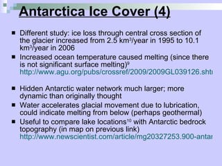 Antarctica Ice Cover (4) Different study: ice loss through central cross section of the glacier increased from 2.5 km 3 /year in 1995 to 10.1 km 3 /year in 2006  Increased ocean temperature caused melting (since there is not significant surface melting) 9   http://www.agu.org/pubs/crossref/2009/2009GL039126.shtml   Hidden Antarctic water network much larger; more dynamic than originally thought  Water accelerates glacial movement due to lubrication, could indicate melting from below (perhaps geothermal) Useful to compare lake locations 10  with Antarctic bedrock topography (in map on previous link)  http://www.newscientist.com/article/mg20327253.900-antarcticas-hidden-plumbing-revealed.html   