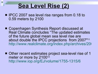 Sea Level Rise (2) IPCC 2007 sea level rise ranges from 0.18 to 0.59 meters by 2100 Copenhagen Synthesis Report discussed at Real Climate concludes  “The updated estimates of the future global mean sea level rise are about double the IPCC projections  from 2007″ 11   http://www.realclimate.org/index.php/archives/2009/08/ups-and-downs-of-sea-level-projections/ Other recent estimates project sea-level rise of 1 meter or more by 2100 12   http://www.iop.org/EJ/volume/1755-1315/6 