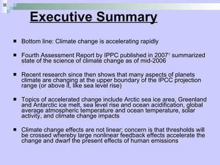 Executive Summary Bottom line: Climate change is accelerating rapidly Fourth Assessment Report by IPPC published in 2007 1  summarized state of the science of climate change as of mid-2006 Recent research since then shows that many aspects of planets climate are changing at the upper boundary of the IPCC projection range (or above it, like sea level rise) Topics of accelerated change include Arctic sea ice area, Greenland and Antarctic ice melt, sea level rise and ocean acidification, global average atmospheric temperature and ocean temperature, solar activity, and climate change impacts Climate change effects are not linear; concern is that thresholds will be crossed whereby large nonlinear feedback effects accelerate the change and dwarf the present effects of human emissions 