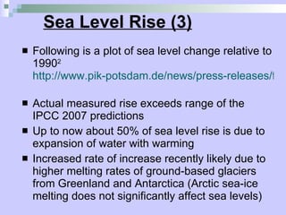 Sea Level Rise (3) Following is a plot of sea level change relative to 1990 2   http://www.pik-potsdam.de/news/press-releases/files/synthesis-report-web.pdf   Actual measured rise exceeds range of the IPCC 2007 predictions Up to now about 50% of sea level rise is due to expansion of water with warming Increased rate of increase recently likely due to higher melting rates of ground-based glaciers from Greenland and Antarctica (Arctic sea-ice melting does not significantly affect sea levels)  