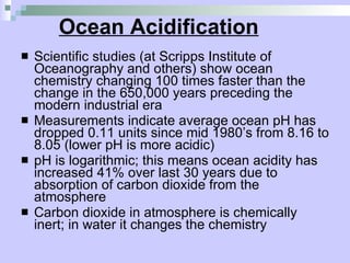Ocean Acidification   Scientific studies (at Scripps Institute of Oceanography and others) show ocean chemistry changing 100 times faster than the change in the 650,000 years preceding the modern industrial era Measurements indicate average ocean pH has dropped 0.11 units since mid 1980’s from 8.16 to 8.05 (lower pH is more acidic) pH is logarithmic; this means ocean acidity has increased 41% over last 30 years due to absorption of carbon dioxide from the atmosphere Carbon dioxide in atmosphere is chemically inert; in water it changes the chemistry  