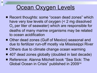 Ocean Oxygen Levels Recent thoughts: some “ocean dead zones” which have very low levels of oxygen (< 2 mg dissolved O 2  per liter of seawater) which are responsible for deaths of many marine organisms may be related to ocean acidification Other dead zones (Gulf of Mexico) seasonal and due to fertilizer run-off mostly via Mississippi River Others due to climate change ocean warming 407 dead zones globally (doubled in last decade) Reference: Alanna Mitchell book “Sea Sick: The Global Ocean in Crisis” published in 2009 14 