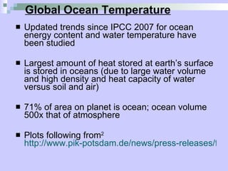 Global Ocean Temperature Updated trends since IPCC 2007 for ocean energy content and water temperature have been studied  Largest amount of heat stored at earth’s surface is stored in oceans (due to large water volume and high density and heat capacity of water versus soil and air)  71% of area on planet is ocean; ocean volume 500x that of atmosphere Plots following from 2   http://www.pik-potsdam.de/news/press-releases/files/synthesis-report-web.pdf 
