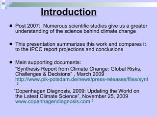 Introduction Post 2007:  Numerous scientific studies give us a greater understanding of the science behind climate change  This presentation summarizes this work and compares it to the IPCC report projections and conclusions  Main supporting documents: “ Synthesis Report from Climate Change: Global Risks, Challenges & Decisions” , March 2009  http://www.pik-potsdam.de/news/press-releases/files/synthesis-report-web.pdf   2 “ Copenhagen Diagnosis, 2009: Updating the World on the Latest Climate Science”, November 25, 2009  www.copenhagendiagnosis.com   3 