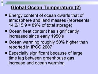 Global Ocean Temperature (2) Energy content of ocean dwarfs that of atmosphere and land masses (represents 14.2/15.9 = 89% of total storage)  Ocean heat content has significantly increased since early 1950’s Ocean warming roughly 50% higher than reported in IPCC 2007 Especially significant because of large time lag between greenhouse gas increase and ocean warming 