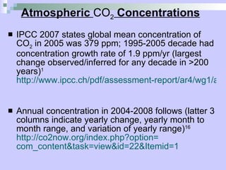 Atmospheric  CO 2  Concentrations IPCC 2007 states global mean concentration of CO 2  in 2005 was 379 ppm; 1995-2005 decade had concentration growth rate of 1.9 ppm/yr (largest change observed/inferred for any decade in >200 years) 1   http://www.ipcc.ch/pdf/assessment-report/ar4/wg1/ar4-wg1-chapter2.pdf   Annual concentration in 2004-2008 follows (latter 3 columns indicate yearly change, yearly month to month range, and variation of yearly range) 16   http://co2now.org/index.php?option= com_content&task = view&id =22&Itemid=1   