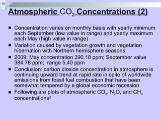 Atmospheric  CO 2  Concentrations (2) Concentration varies on monthly basis with yearly minimum each September (low value in range) and yearly maximum each May (high value in range) Variation caused by vegetation growth and vegetation hibernation with Northern hemisphere seasons  2009: May concentration 390.18 ppm; September value 384.78 ppm;  range 5.40 ppm Conclusion: carbon dioxide concentration in atmosphere is continuing upward trend at rapid rate in spite of worldwide emissions from fossil fuel combustion that have been somewhat tempered by a global economic recession Following are plots of atmospheric CO 2 , N 2 O, and CH 4  concentrations 2 