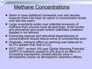 Methane Concentrations Seem to have stabilized somewhat over last decade, however there has been an uptick in concentration levels over last few years Large uncertainty exists over potential emissions of methane from sources such as peat bogs, Arctic tundra and permafrost and ocean bottom clathrates (methane trapped in ice lattices) Examining regional and latitudinal dependencies of concentrations should reduce some of uncertainties soon Originally, methane effect on warming was believed to be 21x greater than that of CO 2 IPCC 2007 1  revised 100 year Global Warming Potential (GWP) of methane upward to 25x due to its effect on increasing tropospheric (lowest altitude zone in atmosphere) ozone via atmospheric chemistry effects 