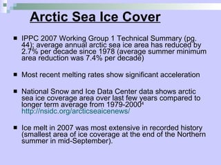 Arctic Sea Ice Cover IPPC 2007 Working Group 1 Technical Summary (pg. 44); average annual arctic sea ice area has reduced by 2.7% per decade since 1978 (average summer minimum area reduction was 7.4% per decade) Most recent melting rates show significant acceleration National Snow and Ice Data Center data shows arctic sea ice coverage area over last few years compared to longer term average from 1979-2000 4   http://nsidc.org/arcticseaicenews/ Ice melt in 2007 was most extensive in recorded history (smallest area of ice coverage at the end of the Northern summer in mid-September).  